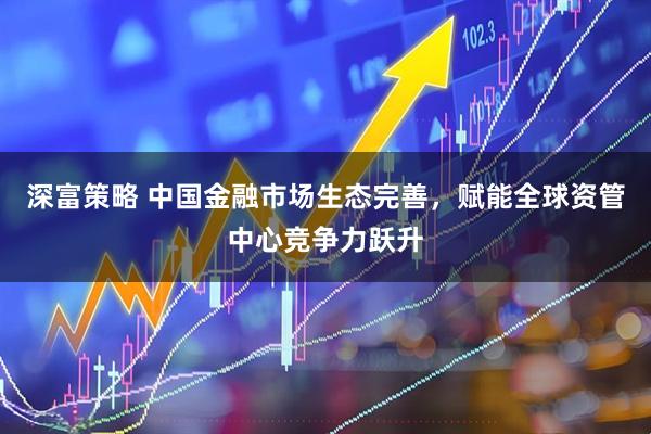 深富策略 中国金融市场生态完善，赋能全球资管中心竞争力跃升