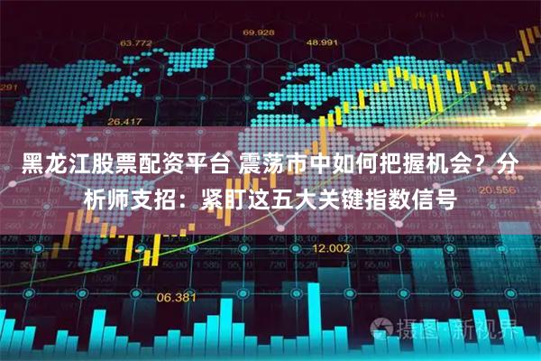 黑龙江股票配资平台 震荡市中如何把握机会？分析师支招：紧盯这五大关键指数信号