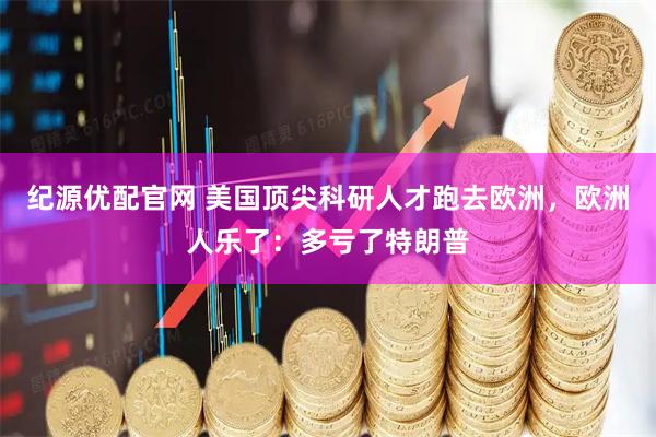 纪源优配官网 美国顶尖科研人才跑去欧洲，欧洲人乐了：多亏了特朗普