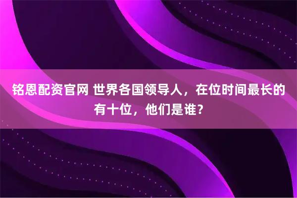 铭恩配资官网 世界各国领导人，在位时间最长的有十位，他们是谁？