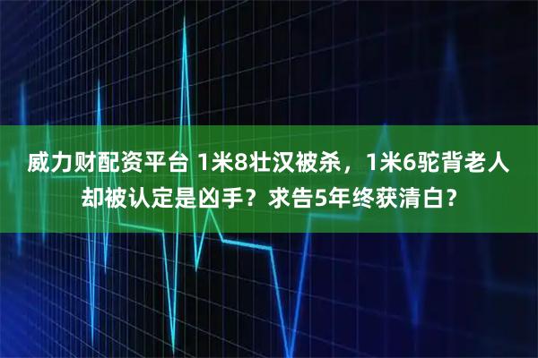 威力财配资平台 1米8壮汉被杀，1米6驼背老人却被认定是凶手？求告5年终获清白？