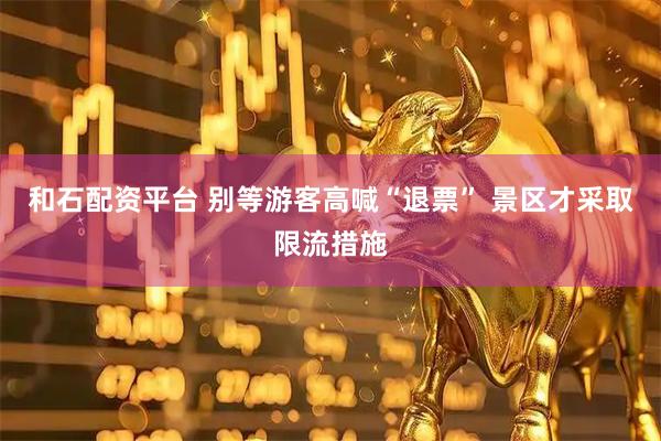 和石配资平台 别等游客高喊“退票” 景区才采取限流措施