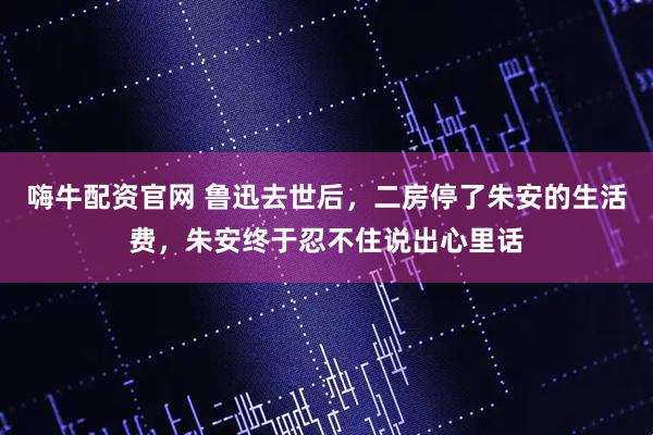 嗨牛配资官网 鲁迅去世后，二房停了朱安的生活费，朱安终于忍不住说出心里话