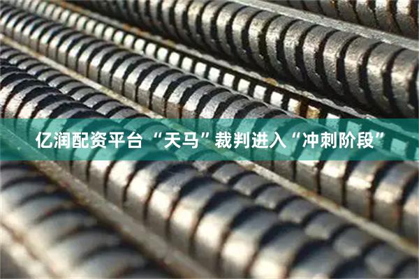 亿润配资平台 “天马”裁判进入“冲刺阶段”
