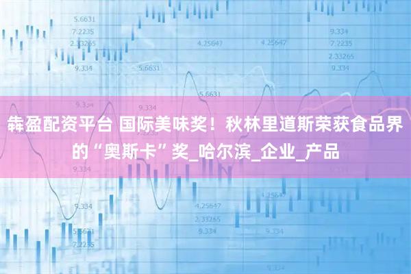 犇盈配资平台 国际美味奖！秋林里道斯荣获食品界的“奥斯卡”奖_哈尔滨_企业_产品