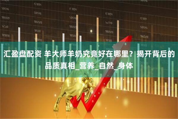 汇盈盘配资 羊大师羊奶究竟好在哪里？揭开背后的品质真相_营养_自然_身体
