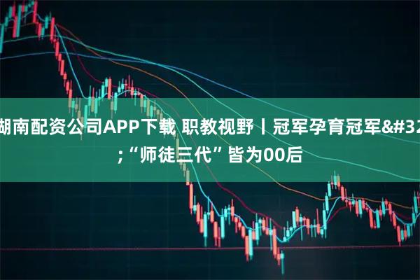 湖南配资公司APP下载 职教视野丨冠军孕育冠军 “师徒三代”皆为00后