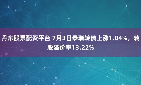 丹东股票配资平台 7月3日泰瑞转债上涨1.04%，转股溢价率13.22%