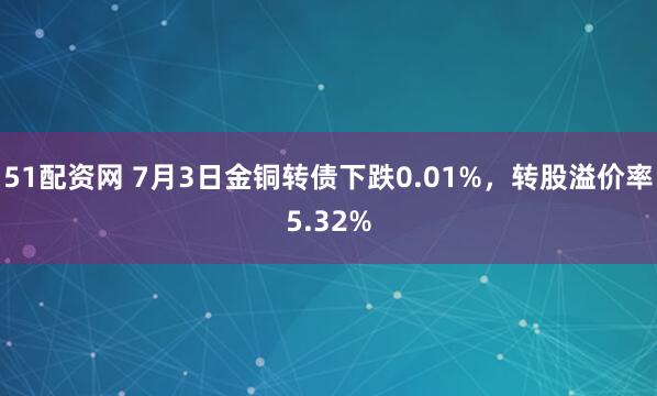 51配资网 7月3日金铜转债下跌0.01%，转股溢价率5.32%