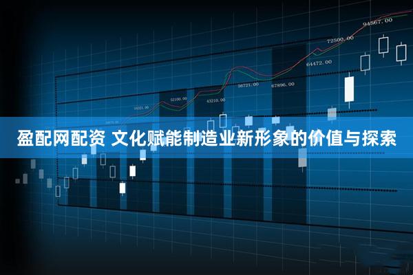 盈配网配资 文化赋能制造业新形象的价值与探索