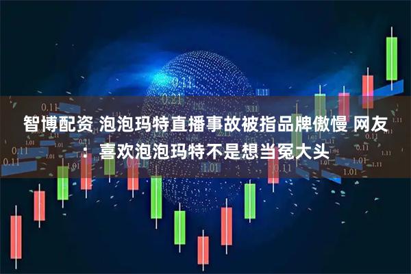 智博配资 泡泡玛特直播事故被指品牌傲慢 网友：喜欢泡泡玛特不是想当冤大头