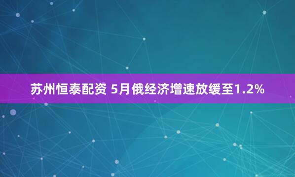 苏州恒泰配资 5月俄经济增速放缓至1.2%