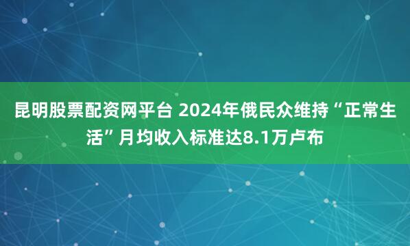 昆明股票配资网平台 2024年俄民众维持“正常生活”月均收入标准达8.1万卢布