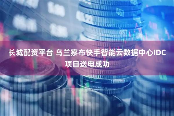 长城配资平台 乌兰察布快手智能云数据中心IDC项目送电成功