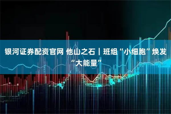 银河证券配资官网 他山之石｜班组“小细胞”焕发“大能量”