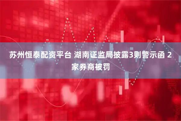 苏州恒泰配资平台 湖南证监局披露3则警示函 2家券商被罚