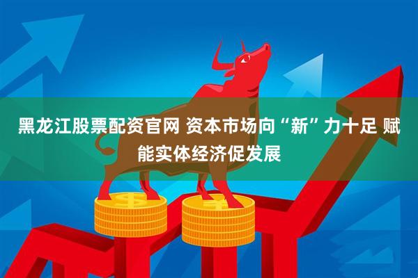 黑龙江股票配资官网 资本市场向“新”力十足 赋能实体经济促发展