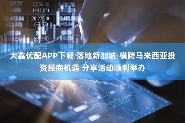 大鑫优配APP下载 落地新加坡·横跨马来西亚投资经商机遇 分享活动顺利举办