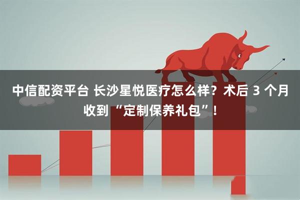 中信配资平台 长沙星悦医疗怎么样？术后 3 个月收到 “定制保养礼包”！