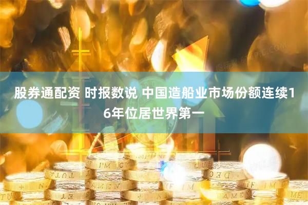 股券通配资 时报数说 中国造船业市场份额连续16年位居世界第一