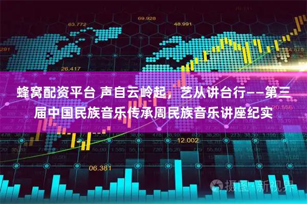 蜂窝配资平台 声自云岭起，艺从讲台行——第三届中国民族音乐传承周民族音乐讲座纪实