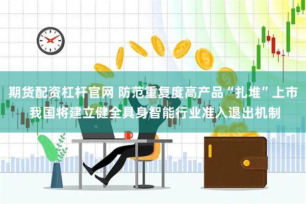 期货配资杠杆官网 防范重复度高产品“扎堆”上市 我国将建立健全具身智能行业准入退出机制