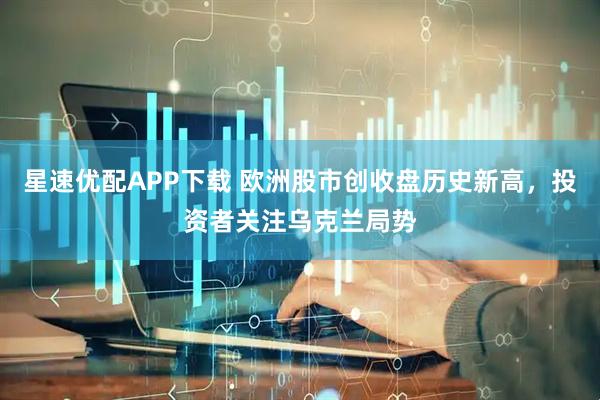 星速优配APP下载 欧洲股市创收盘历史新高，投资者关注乌克兰局势
