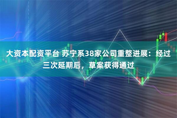 大资本配资平台 苏宁系38家公司重整进展：经过三次延期后，草案获得通过