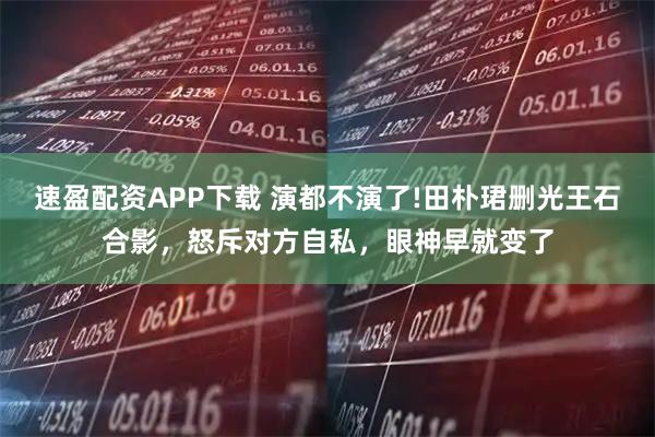 速盈配资APP下载 演都不演了!田朴珺删光王石合影，怒斥对方自私，眼神早就变了