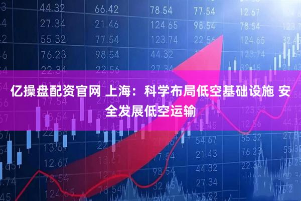 亿操盘配资官网 上海：科学布局低空基础设施 安全发展低空运输