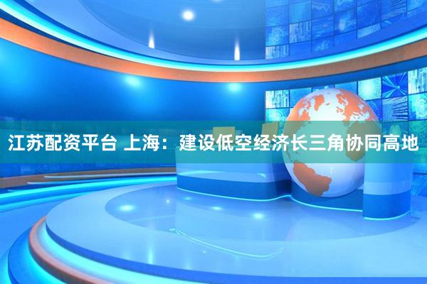 江苏配资平台 上海：建设低空经济长三角协同高地