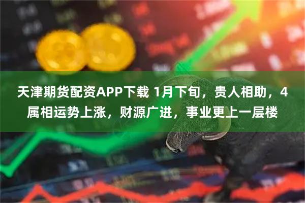 天津期货配资APP下载 1月下旬，贵人相助，4属相运势上涨，财源广进，事业更上一层楼