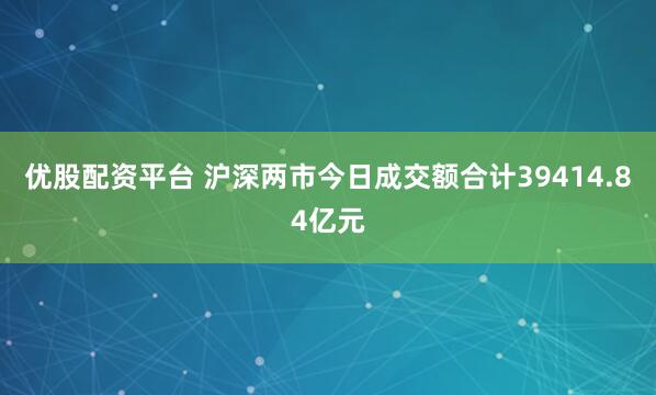 优股配资平台 沪深两市今日成交额合计39414.84亿元