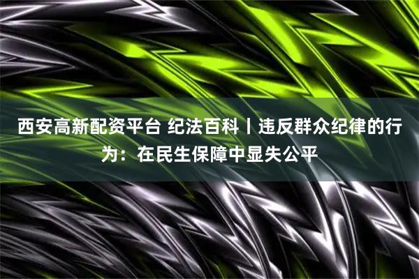 西安高新配资平台 纪法百科丨违反群众纪律的行为：在民生保障中显失公平