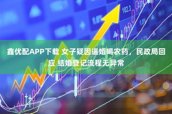 鑫优配APP下载 女子疑因逼婚喝农药，民政局回应 结婚登记流程无异常
