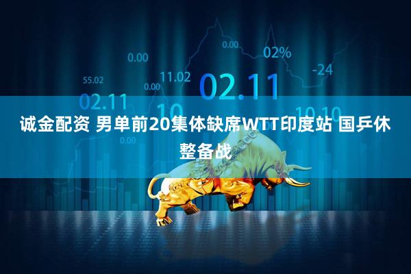 诚金配资 男单前20集体缺席WTT印度站 国乒休整备战