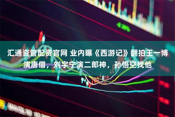 汇通资管配资官网 业内曝《西游记》翻拍王一博演唐僧，刘宇宁演二郎神，孙悟空找他