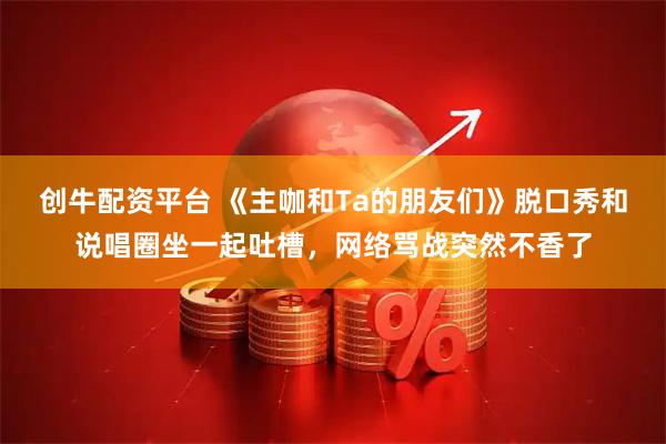 创牛配资平台 《主咖和Ta的朋友们》脱口秀和说唱圈坐一起吐槽，网络骂战突然不香了