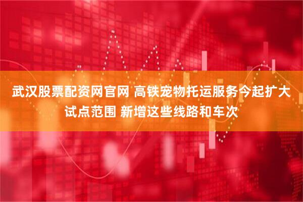 武汉股票配资网官网 高铁宠物托运服务今起扩大试点范围 新增这些线路和车次