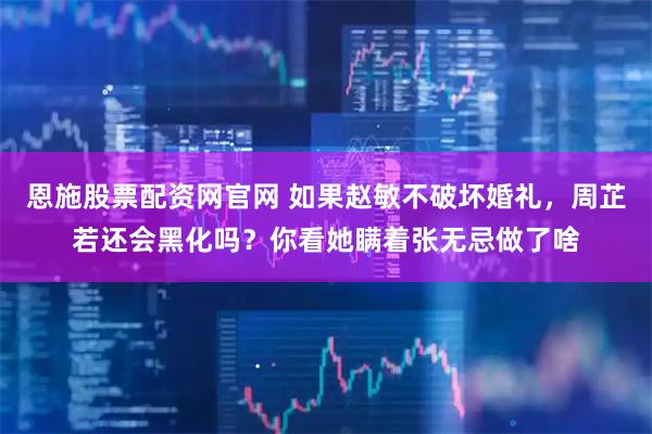 恩施股票配资网官网 如果赵敏不破坏婚礼，周芷若还会黑化吗？你看她瞒着张无忌做了啥