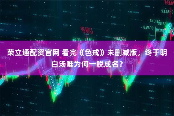 荣立通配资官网 看完《色戒》未删减版，终于明白汤唯为何一脱成名？