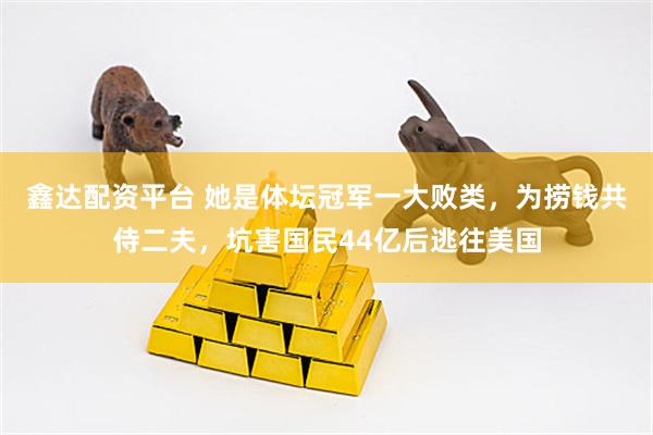 鑫达配资平台 她是体坛冠军一大败类，为捞钱共侍二夫，坑害国民44亿后逃往美国