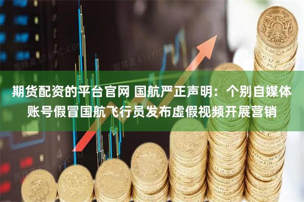 期货配资的平台官网 国航严正声明：个别自媒体账号假冒国航飞行员发布虚假视频开展营销
