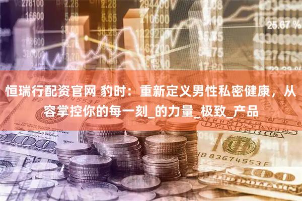 恒瑞行配资官网 豹时：重新定义男性私密健康，从容掌控你的每一刻_的力量_极致_产品
