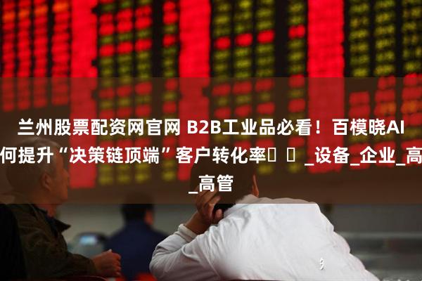 兰州股票配资网官网 B2B工业品必看！百模晓AI如何提升“决策链顶端”客户转化率​​_设备_企业_高管