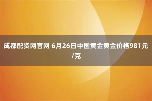 成都配资网官网 6月26日中国黄金黄金价格981元/克