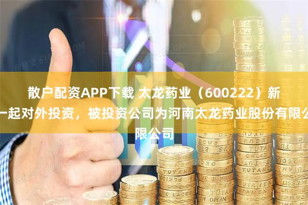 散户配资APP下载 太龙药业（600222）新增一起对外投资，被投资公司为河南太龙药业股份有限公司
