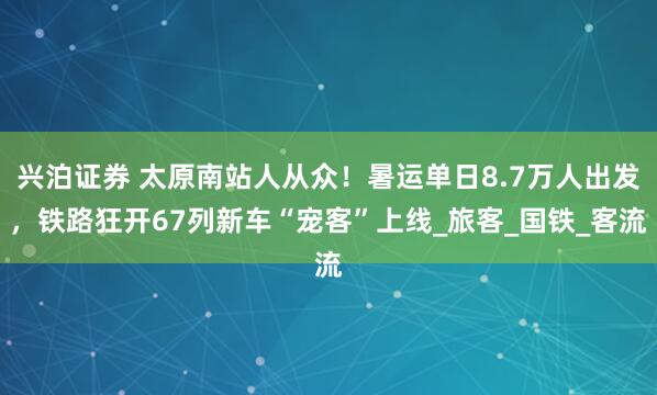 兴泊证券 太原南站人从众！暑运单日8.7万人出发，铁路狂开67列新车“宠客”上线_旅客_国铁_客流