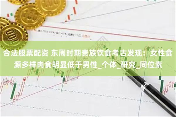 合法股票配资 东周时期贵族饮食考古发现：女性食源多样肉食明显低于男性_个体_研究_同位素
