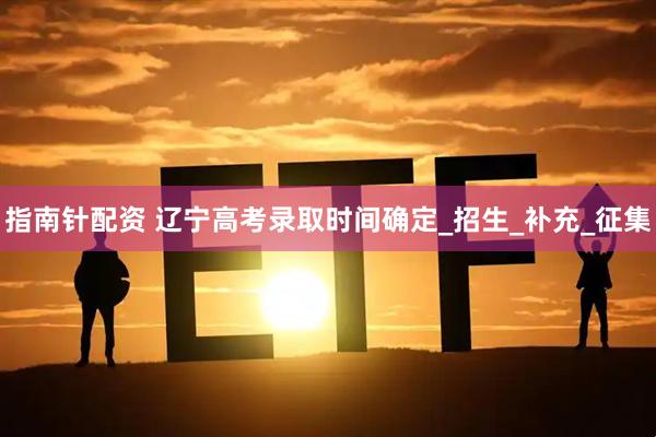 指南针配资 辽宁高考录取时间确定_招生_补充_征集